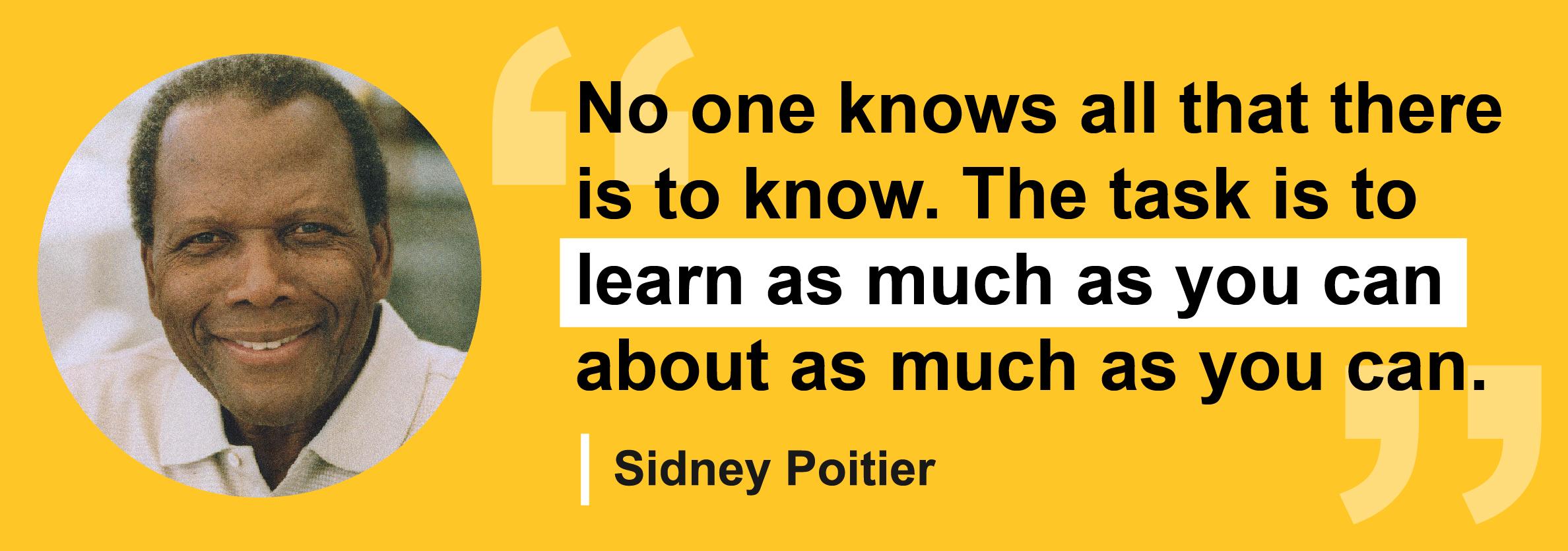 Quote by Sidney Poitier " No one knows all that there is to know. The task is to learn as much as you can about as much as you can."